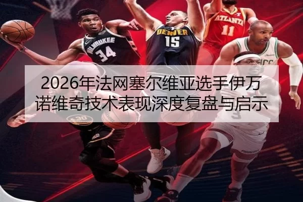 2026年法网塞尔维亚选手伊万诺维奇技术表现深度复盘与启示