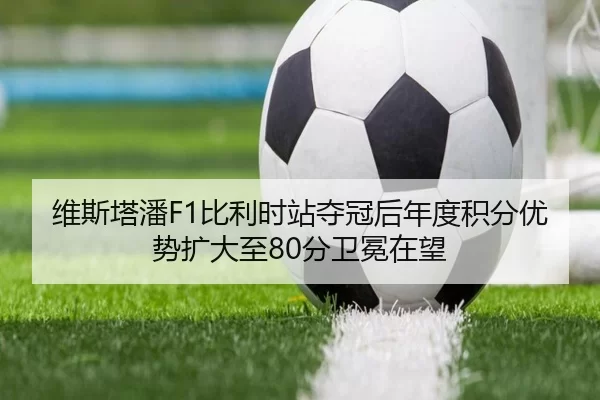维斯塔潘F1比利时站夺冠后年度积分优势扩大至80分卫冕在望
